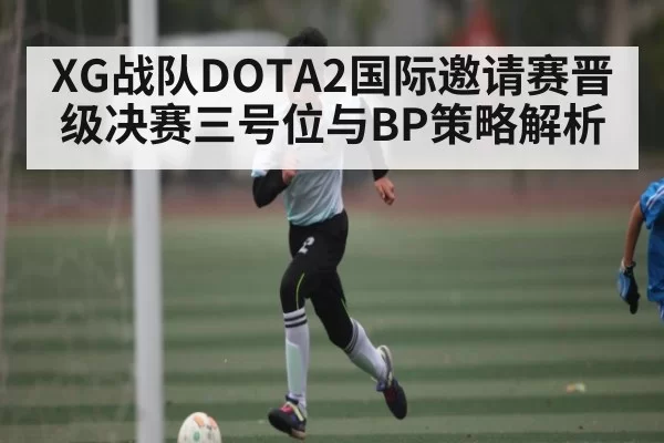 XG战队DOTA2国际邀请赛晋级决赛三号位与BP策略解析